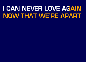 I CAN NEVER LOVE AGAIN
NOW THAT WERE APART