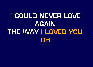 I COULD NEVER LOVE
AGAIN
THE WAY I LOVED YOU

0H