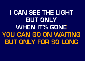 I CAN SEE THE LIGHT
BUT ONLY
WHEN ITS GONE
YOU CAN GO ON WAITING
BUT ONLY FOR SO LONG