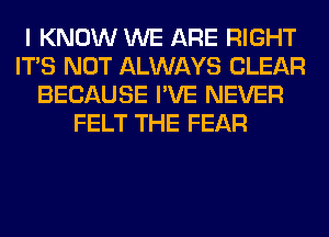 I KNOW WE ARE RIGHT
ITS NOT ALWAYS CLEAR
BECAUSE I'VE NEVER
FELT THE FEAR