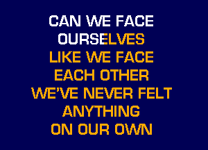 CAN WE FACE
OURSELVES
LIKE WE FACE
EACH OTHER
WE'VE NEVER FELT
ANYTHING
ON OUR OWN