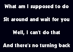 What am I supposed to do
Sit around and wait for you
Well, I can't do that

And there's no turning back