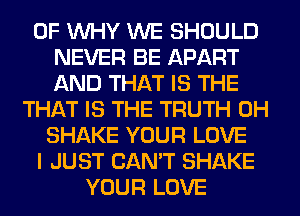 0F WHY WE SHOULD
NEVER BE APART
AND THAT IS THE
THAT IS THE TRUTH 0H
SHAKE YOUR LOVE
I JUST CAN'T SHAKE
YOUR LOVE