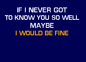 IF I NEVER GOT
TO KNOW YOU SO WELL

MAYBE
I WOULD BE FINE