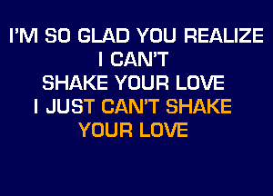 I'M SO GLAD YOU REALIZE
I CAN'T
SHAKE YOUR LOVE
I JUST CAN'T SHAKE
YOUR LOVE