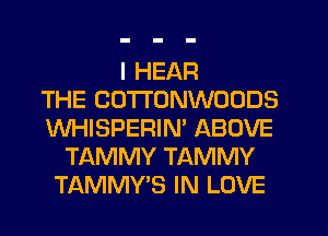 I HEAR
THE COTTONWOODS
WHISPERIN' ABOVE
TAMMY TAMMY
TAMMY'S IN LOVE