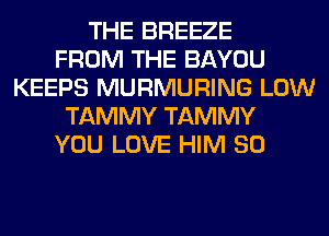 THE BREEZE
FROM THE BAYOU
KEEPS MURMURING LOW
TAMMY TAMMY
YOU LOVE HIM SO