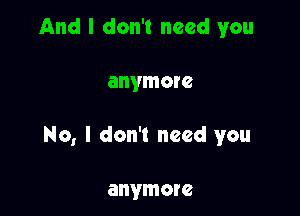 And I don't need you

anymore

No, I don't need you

anymore