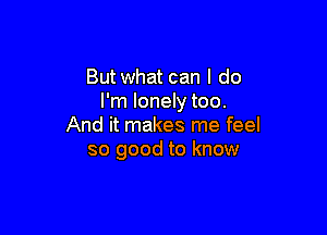 But what can I do
I'm lonely too.

And it makes me feel
so good to know