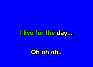 I live for the day...

Oh oh oh..