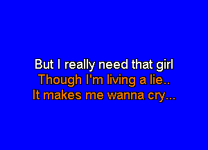 But I really need that girl

Though I'm living a lie..
It makes me wanna cry...