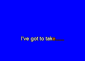 I've got to take ......