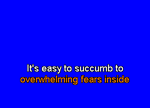 It's easy to succumb to
overwhelming fears inside