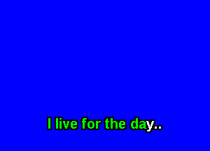 I live for the day..