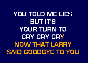 YOU TOLD ME LIES
BUT ITS
YOUR TURN T0
CRY CRY CRY
NOW THAT LARRY
SAID GOODBYE TO YOU