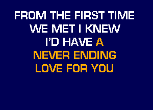 FROM THE FIRST TIME
WE MET I KNEW
I'D HAVE A
NEVER ENDING
LOVE FOR YOU