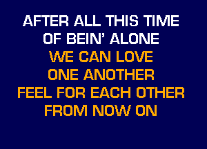 AFTER ALL THIS TIME
OF BEIN' ALONE
WE CAN LOVE
ONE ANOTHER
FEEL FOR EACH OTHER
FROM NOW ON
