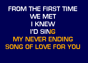 FROM THE FIRST TIME
WE MET
I KNEW
I'D SING
MY NEVER ENDING
SONG OF LOVE FOR YOU