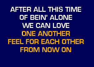 AFTER ALL THIS TIME
OF BEIN' ALONE
WE CAN LOVE
ONE ANOTHER
FEEL FOR EACH OTHER
FROM NOW ON