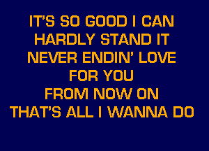 ITS SO GOOD I CAN
HARDLY STAND IT
NEVER ENDIN' LOVE
FOR YOU
FROM NOW ON
THAT'S ALL I WANNA DO