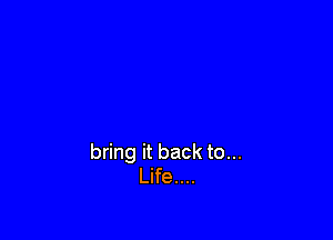 bring it back to...
Life....