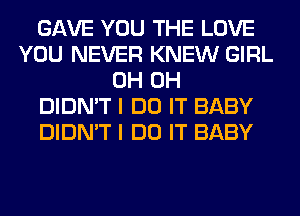 GAVE YOU THE LOVE
YOU NEVER KNEW GIRL
0H 0H
DIDN'T I DO IT BABY
DIDN'T I DO IT BABY