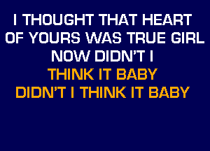 I THOUGHT THAT HEART
OF YOURS WAS TRUE GIRL
NOW DIDN'T I
THINK IT BABY
DIDN'T I THINK IT BABY