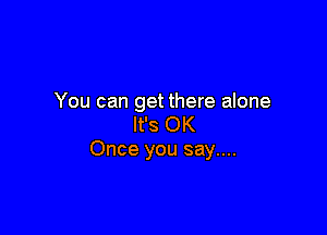 You can get there alone

It's OK
Once you say....