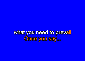 what you need to prevail
Once you say...