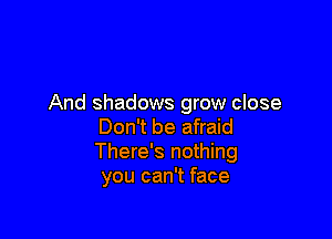 And shadows grow close

Don't be afraid
There's nothing
you can't face