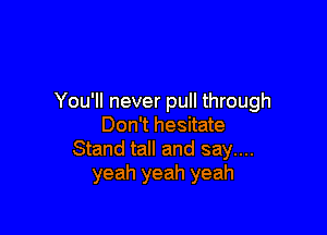 You'll never pull through

Don't hesitate
Stand tall and say....
yeah yeah yeah