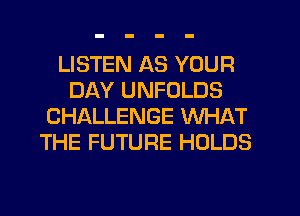 LISTEN AS YOUR
DAY UNFOLDS
CHALLENGE WHAT
THE FUTURE HOLDS