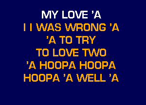 MY LOVE 'A
l I WAS WRONG 'A
'A TO TRY
TO LOVE TWO

'A HOOPA HDOPA
HOOPA 'A WELL 3Q