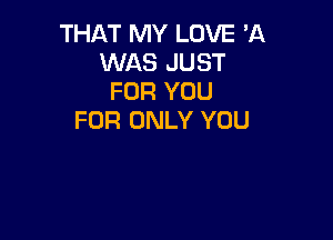 THAT MY LOVE 'A
WAS JUST
FOR YOU

FOR ONLY YOU