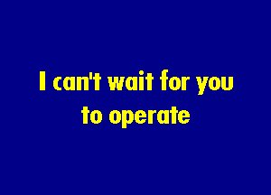 ll can't wait for you

to operate