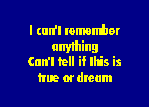 I can't remember

anything

Cun'i lell il lhis is
true or dream