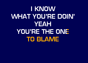 I KNOW
WHAT YOU'RE DUIN'
YEAH

YOU'RE THE ONE
TO BLAME