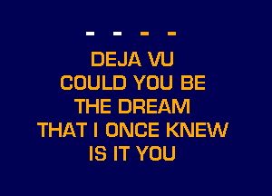 DEJA VU
COULD YOU BE

THE DREAM
THAT I ONCE KNEW
IS IT YOU