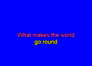What makes the world
go round