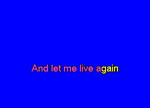 And let me live again