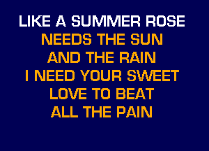 LIKE A SUMMER ROSE
NEEDS THE SUN
AND THE RAIN
I NEED YOUR SWEET
LOVE TO BEAT
ALL THE PAIN