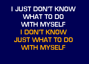 I JUST DON'T KNOW
WHAT TO DO
1'WITH MYSELF
I DOMT KNOW

JUST WHAT TO DO
WITH MYSELF