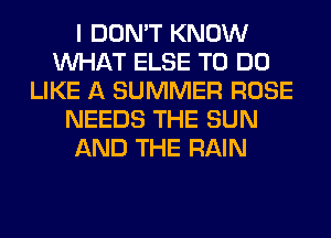 I DON'T KNOW
WHAT ELSE TO DO
LIKE A SUMMER ROSE
NEEDS THE SUN
AND THE RAIN