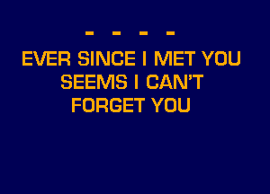 EVER SINCE I MET YOU
SEEMS I CAN'T

FORGET YOU