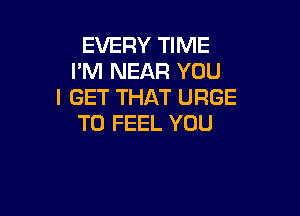 EVERY TIME
I'M NEAR YOU
I GET THAT URGE

T0 FEEL YOU