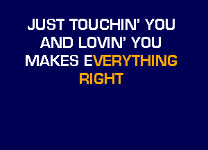 JUST TOUCHIN' YOU
AND LOVIN' YOU
MAKES EVERYTHING

RIGHT