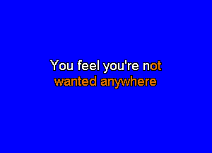 You feel you're not

wanted anywhere