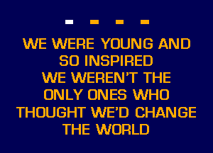 WE WERE YOUNG AND
SO INSPIRED
WE WEREN'T THE
ONLY ONES WHO
THOUGHT WE'D CHANGE
THE WORLD
