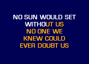 N0 SUN WOULD SET
WITHOUT US
NO ONE WE
KNEW COULD
EVER DOUBT US