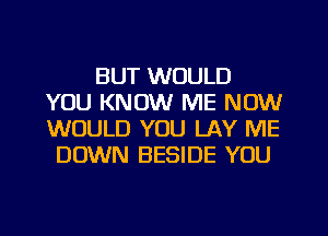 BUT WOULD
YOU KNOW ME NOW
WOULD YOU LAY ME

DOWN BESIDE YOU